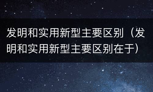 发明和实用新型主要区别（发明和实用新型主要区别在于）