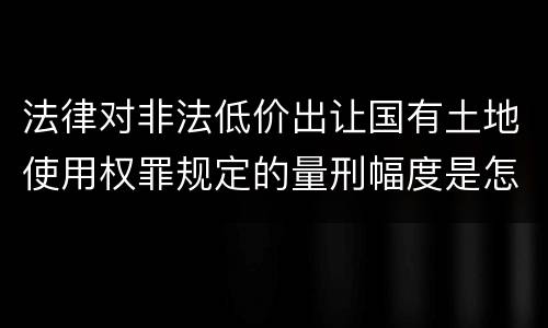 法律对非法低价出让国有土地使用权罪规定的量刑幅度是怎样的