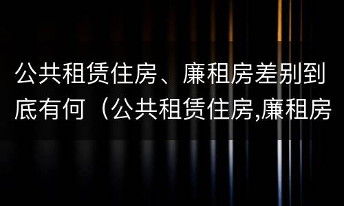 公共租赁住房、廉租房差别到底有何（公共租赁住房,廉租房差别到底有何不同）