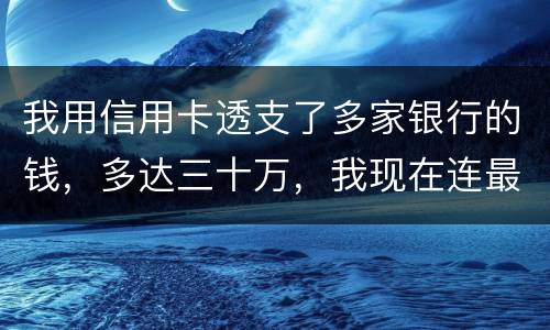 我用信用卡透支了多家银行的钱，多达三十万，我现在连最低还款都还不上，我该怎么办