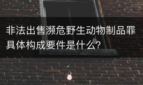 非法出售濒危野生动物制品罪具体构成要件是什么？