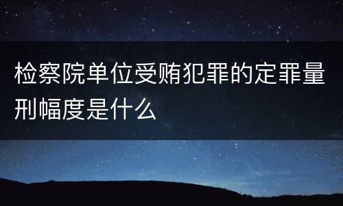 检察院单位受贿犯罪的定罪量刑幅度是什么