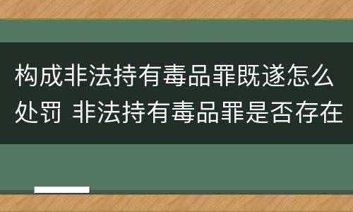 构成非法持有毒品罪既遂怎么处罚 非法持有毒品罪是否存在未遂