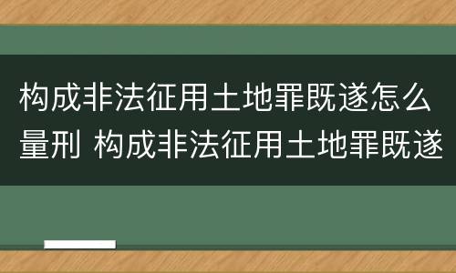 构成非法征用土地罪既遂怎么量刑 构成非法征用土地罪既遂怎么量刑的
