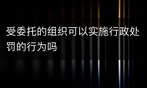 受委托的组织可以实施行政处罚的行为吗