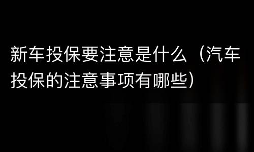 新车投保要注意是什么（汽车投保的注意事项有哪些）
