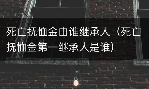 死亡抚恤金由谁继承人（死亡抚恤金第一继承人是谁）