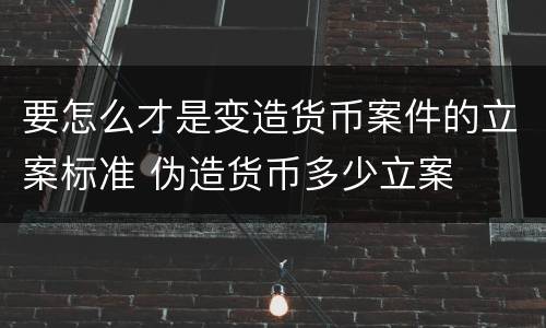 要怎么才是变造货币案件的立案标准 伪造货币多少立案