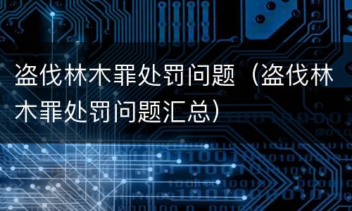 盗伐林木罪处罚问题（盗伐林木罪处罚问题汇总）