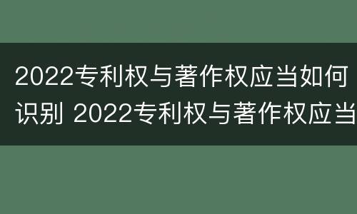 2022专利权与著作权应当如何识别 2022专利权与著作权应当如何识别真伪