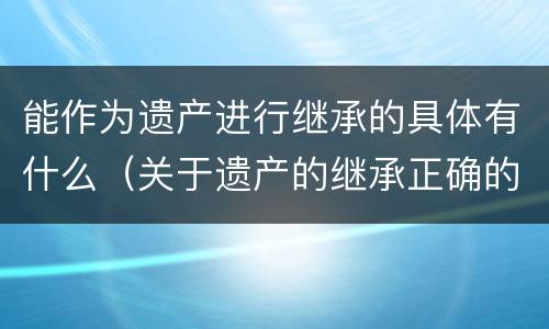 能作为遗产进行继承的具体有什么（关于遗产的继承正确的是）