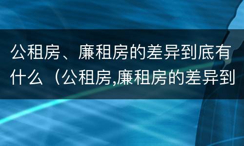 公租房、廉租房的差异到底有什么（公租房,廉租房的差异到底有什么作用）