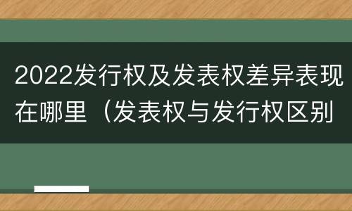 2022发行权及发表权差异表现在哪里（发表权与发行权区别）