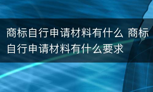 商标自行申请材料有什么 商标自行申请材料有什么要求
