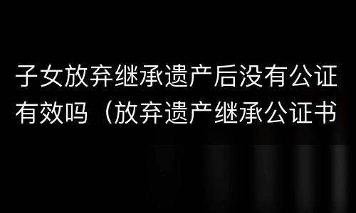子女放弃继承遗产后没有公证有效吗（放弃遗产继承公证书在法院有效吗）