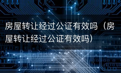 房屋转让经过公证有效吗（房屋转让经过公证有效吗）