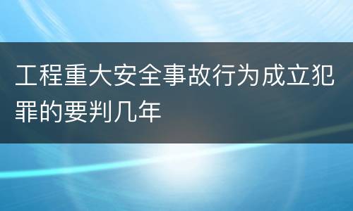 工程重大安全事故行为成立犯罪的要判几年