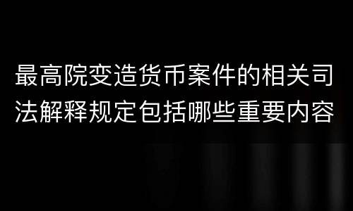 最高院变造货币案件的相关司法解释规定包括哪些重要内容