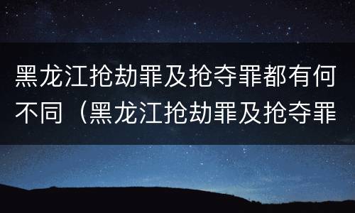 黑龙江抢劫罪及抢夺罪都有何不同（黑龙江抢劫罪及抢夺罪都有何不同处罚）