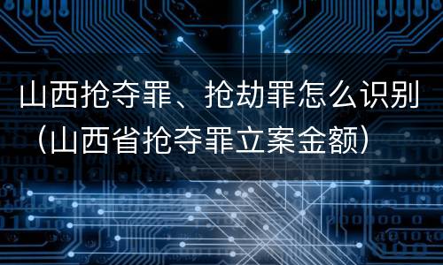 山西抢夺罪、抢劫罪怎么识别（山西省抢夺罪立案金额）