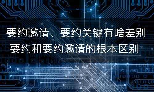 要约邀请、要约关键有啥差别 要约和要约邀请的根本区别