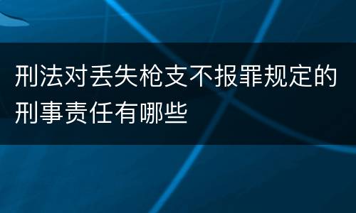 刑法对丢失枪支不报罪规定的刑事责任有哪些