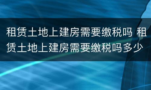 租赁土地上建房需要缴税吗 租赁土地上建房需要缴税吗多少钱
