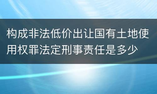 构成非法低价出让国有土地使用权罪法定刑事责任是多少