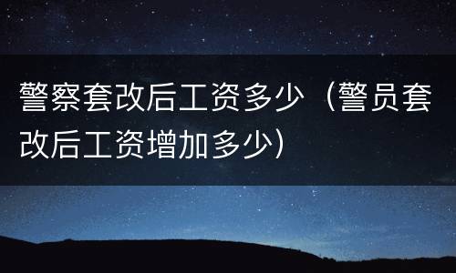 警察套改后工资多少（警员套改后工资增加多少）