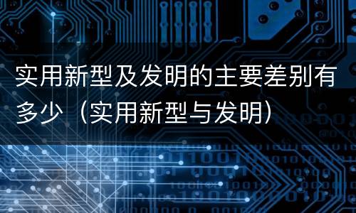 实用新型及发明的主要差别有多少（实用新型与发明）