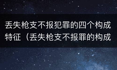丢失枪支不报犯罪的四个构成特征（丢失枪支不报罪的构成要件）