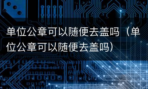 单位公章可以随便去盖吗（单位公章可以随便去盖吗）