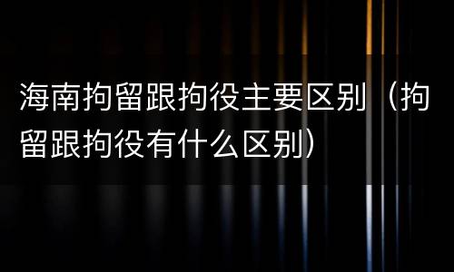 海南拘留跟拘役主要区别（拘留跟拘役有什么区别）