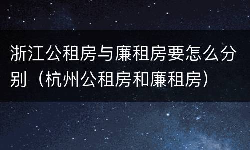 浙江公租房与廉租房要怎么分别（杭州公租房和廉租房）