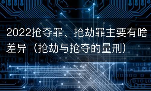 2022抢夺罪、抢劫罪主要有啥差异（抢劫与抢夺的量刑）