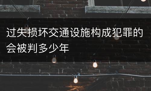 过失损坏交通设施构成犯罪的会被判多少年