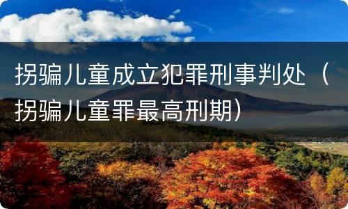 拐骗儿童成立犯罪刑事判处（拐骗儿童罪最高刑期）