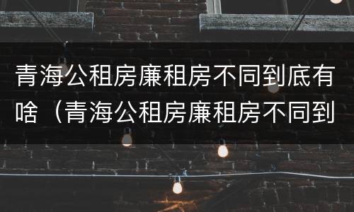 青海公租房廉租房不同到底有啥（青海公租房廉租房不同到底有啥区别）
