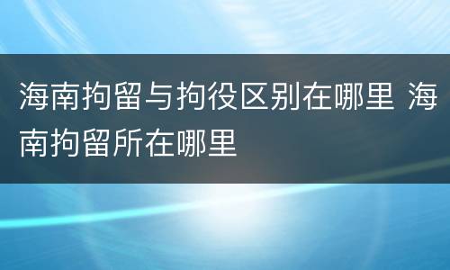 海南拘留与拘役区别在哪里 海南拘留所在哪里