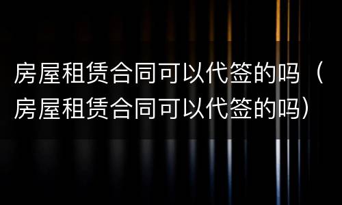 房屋租赁合同可以代签的吗（房屋租赁合同可以代签的吗）