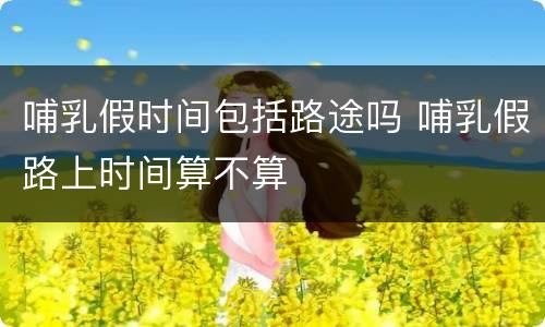 哺乳假时间包括路途吗 哺乳假路上时间算不算