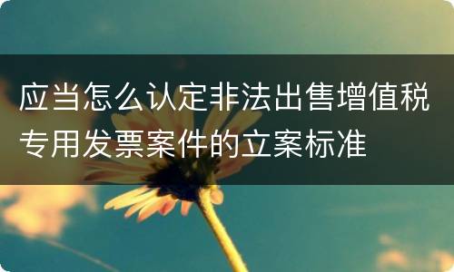 应当怎么认定非法出售增值税专用发票案件的立案标准