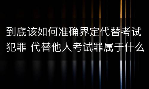 到底该如何准确界定代替考试犯罪 代替他人考试罪属于什么类犯罪