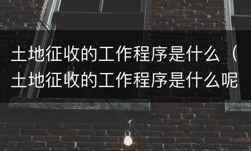土地征收的工作程序是什么（土地征收的工作程序是什么呢）