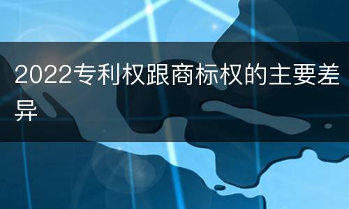2022专利权跟商标权的主要差异