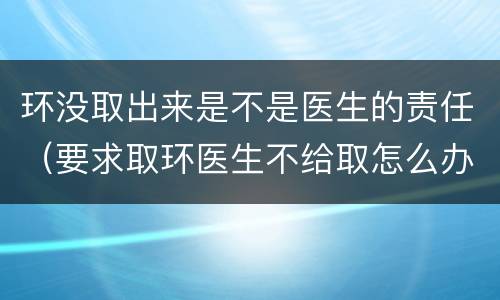 环没取出来是不是医生的责任（要求取环医生不给取怎么办）