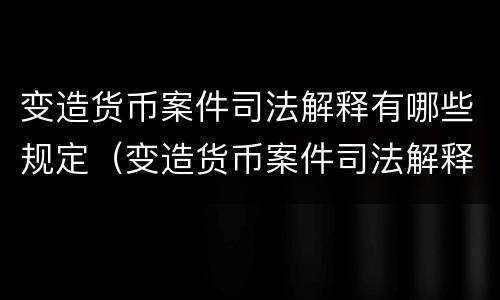 变造货币案件司法解释有哪些规定（变造货币案件司法解释有哪些规定呢）