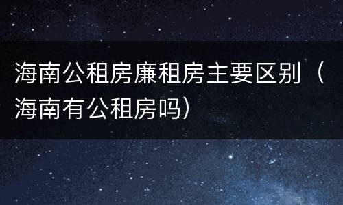 海南公租房廉租房主要区别（海南有公租房吗）