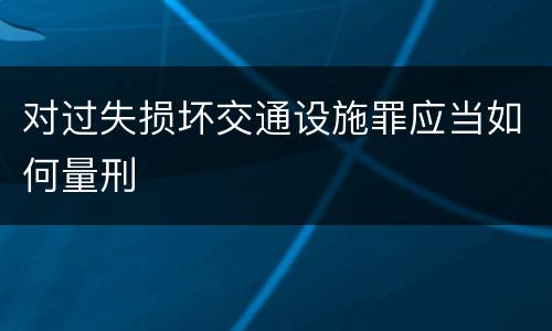 对过失损坏交通设施罪应当如何量刑