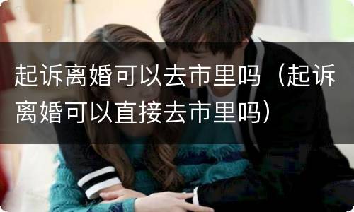 起诉离婚可以去市里吗（起诉离婚可以直接去市里吗）